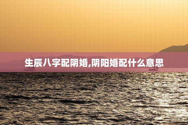 生辰八字配阴婚,阴阳婚配什么意思