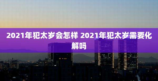 2021年犯太岁会怎样 2021年犯太岁需要化解吗