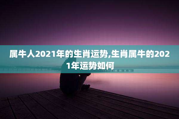 属牛人2021年的生肖运势,生肖属牛的2021年运势如何