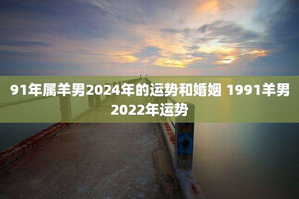 91年属羊男2024年的运势和婚姻 1991羊男2022年运势