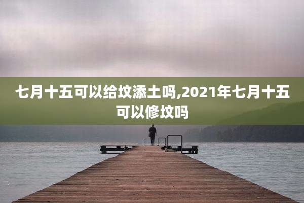 七月十五可以给坟添土吗,2021年七月十五可以修坟吗