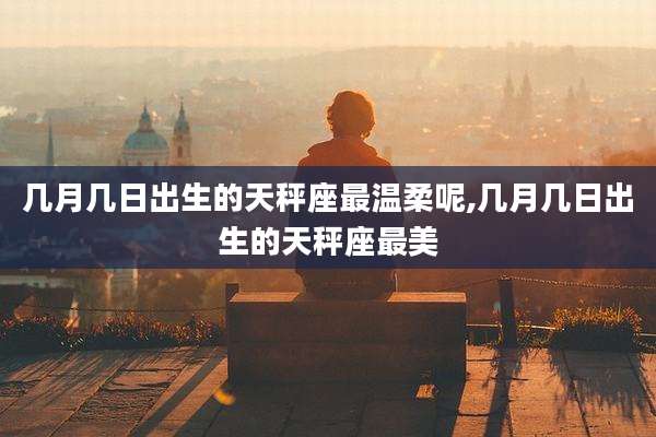 几月几日出生的天秤座最温柔呢,几月几日出生的天秤座最美