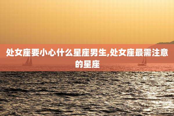 处女座要小心什么星座男生,处女座最需注意的星座