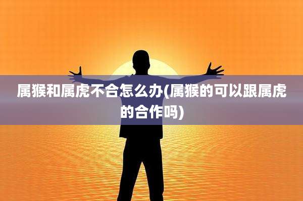 属猴和属虎不合怎么办(属猴的可以跟属虎的合作吗)