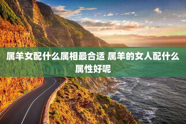 属羊女配什么属相最合适 属羊的女人配什么属性好呢