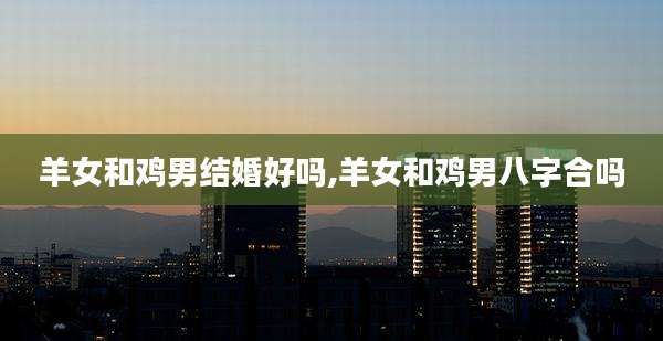 羊女和鸡男结婚好吗,羊女和鸡男八字合吗