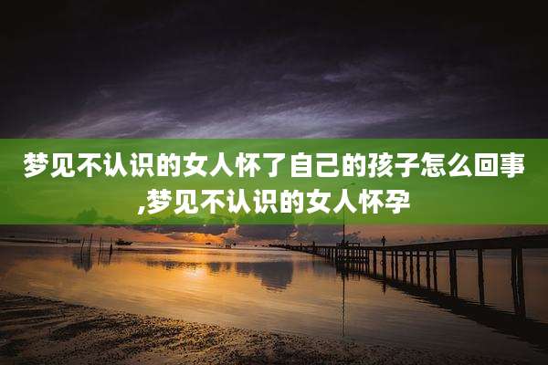 梦见不认识的女人怀了自己的孩子怎么回事,梦见不认识的女人怀孕