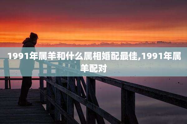 1991年属羊和什么属相婚配最佳,1991年属羊配对