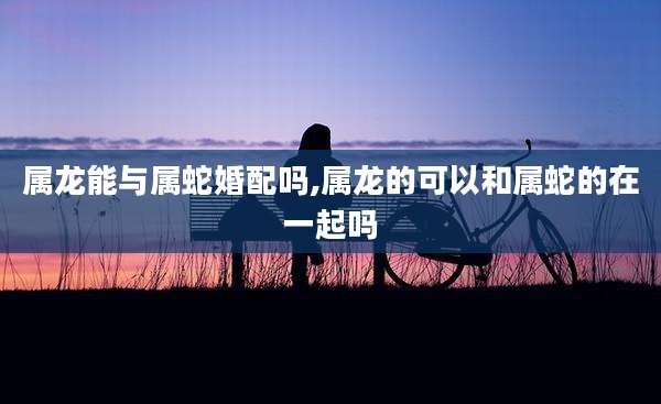 属龙能与属蛇婚配吗,属龙的可以和属蛇的在一起吗