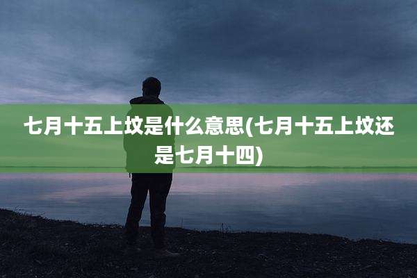 七月十五上坟是什么意思(七月十五上坟还是七月十四)