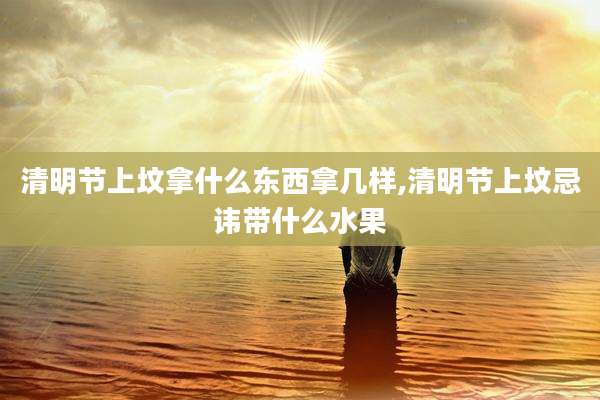 清明节上坟拿什么东西拿几样,清明节上坟忌讳带什么水果