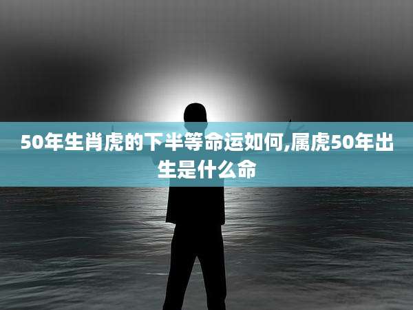 50年生肖虎的下半等命运如何,属虎50年出生是什么命