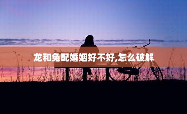 龙和兔配婚姻好不好,怎么破解