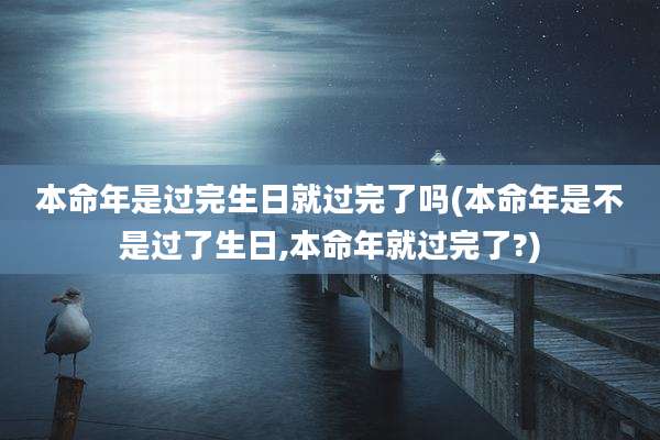 本命年是过完生日就过完了吗(本命年是不是过了生日,本命年就过完了?)