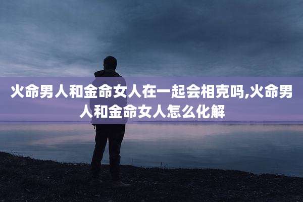火命男人和金命女人在一起会相克吗,火命男人和金命女人怎么化解