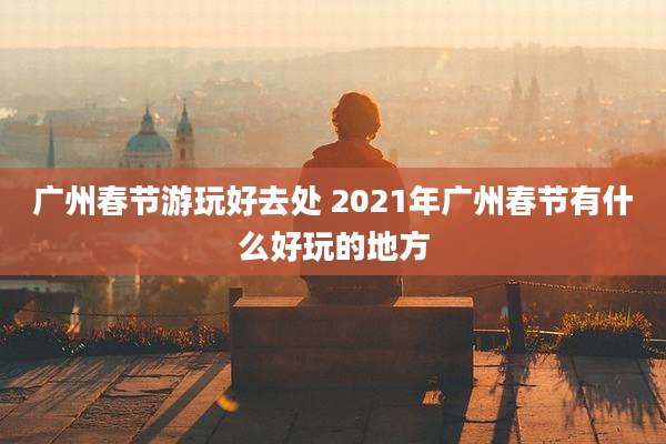 广州春节游玩好去处 2021年广州春节有什么好玩的地方