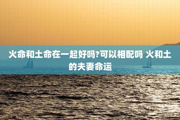 火命和土命在一起好吗?可以相配吗 火和土的夫妻命运
