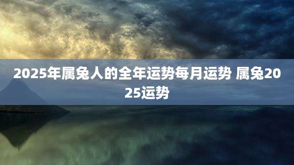 2025年属兔人的全年运势每月运势 属兔2025运势