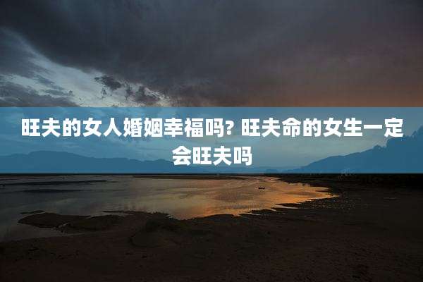 旺夫的女人婚姻幸福吗? 旺夫命的女生一定会旺夫吗
