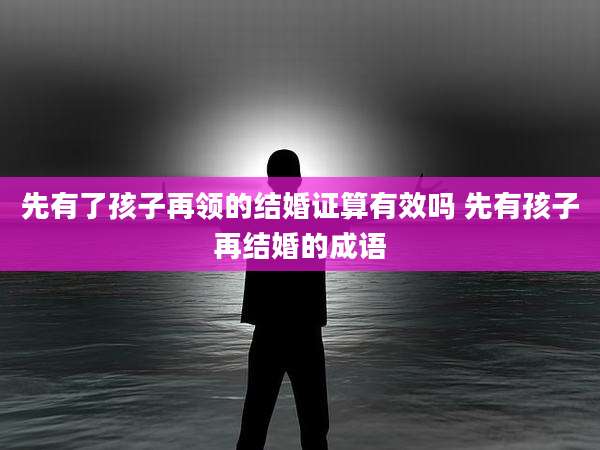 先有了孩子再领的结婚证算有效吗 先有孩子再结婚的成语