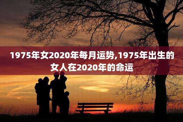 1975年女2020年每月运势,1975年出生的女人在2020年的命运