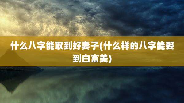 什么八字能取到好妻子(什么样的八字能娶到白富美)