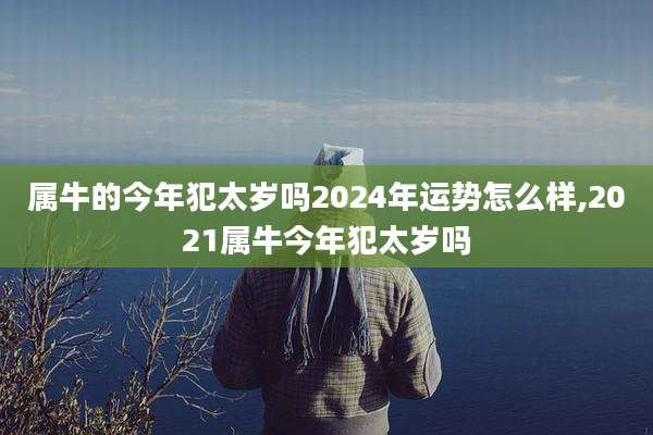 属牛的今年犯太岁吗2024年运势怎么样,2021属牛今年犯太岁吗