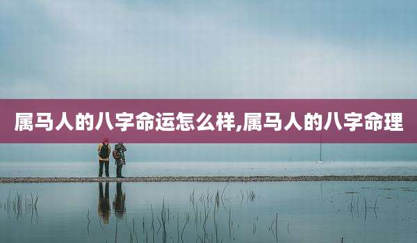 属马人的八字命运怎么样,属马人的八字命理