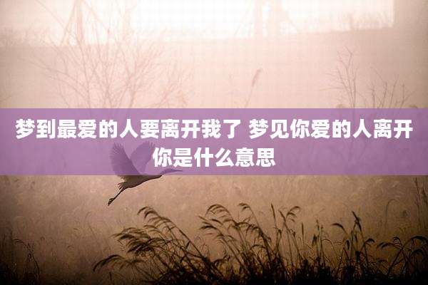 梦到最爱的人要离开我了 梦见你爱的人离开你是什么意思