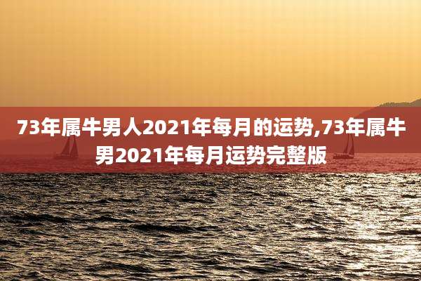 73年属牛男人2021年每月的运势,73年属牛男2021年每月运势完整版