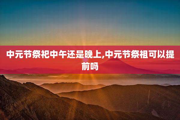 中元节祭祀中午还是晚上,中元节祭祖可以提前吗