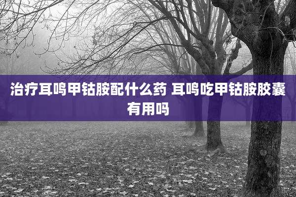 治疗耳鸣甲钴胺配什么药 耳鸣吃甲钴胺胶囊有用吗