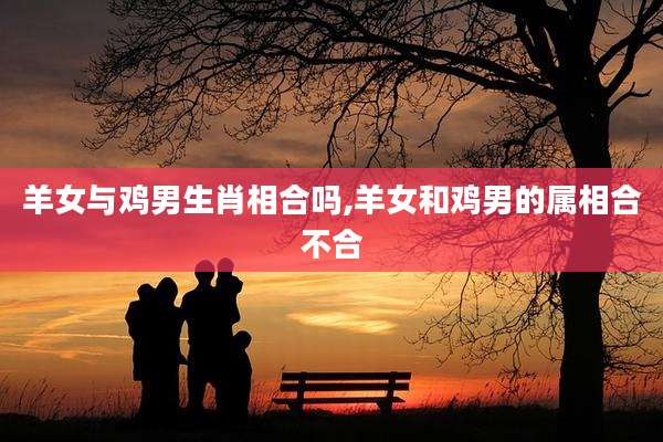 羊女与鸡男生肖相合吗,羊女和鸡男的属相合不合