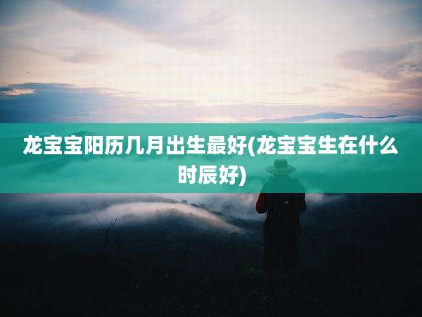 龙宝宝阳历几月出生最好(龙宝宝生在什么时辰好)
