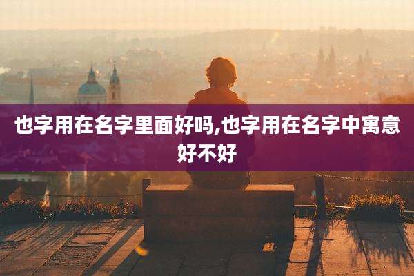 也字用在名字里面好吗,也字用在名字中寓意好不好