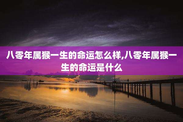 八零年属猴一生的命运怎么样,八零年属猴一生的命运是什么