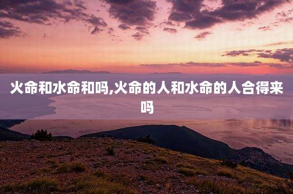 火命和水命和吗,火命的人和水命的人合得来吗