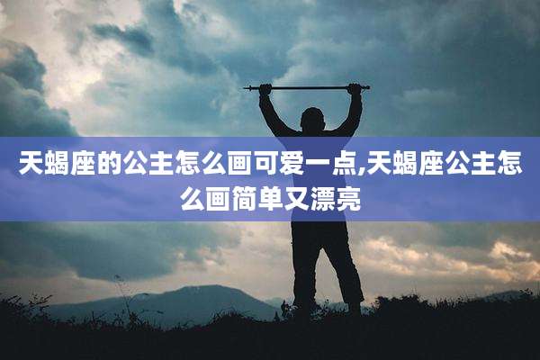 天蝎座的公主怎么画可爱一点,天蝎座公主怎么画简单又漂亮