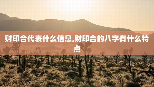 财印合代表什么信息,财印合的八字有什么特点
