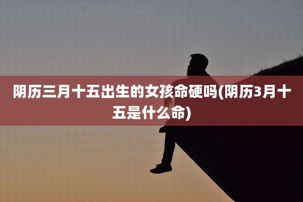 阴历三月十五出生的女孩命硬吗(阴历3月十五是什么命)