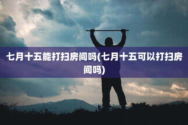 七月十五能打扫房间吗(七月十五可以打扫房间吗)