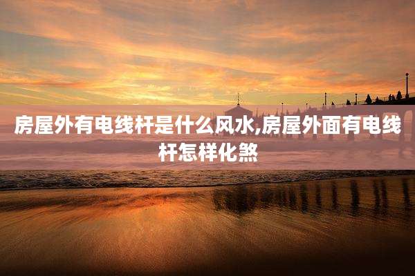 房屋外有电线杆是什么风水,房屋外面有电线杆怎样化煞