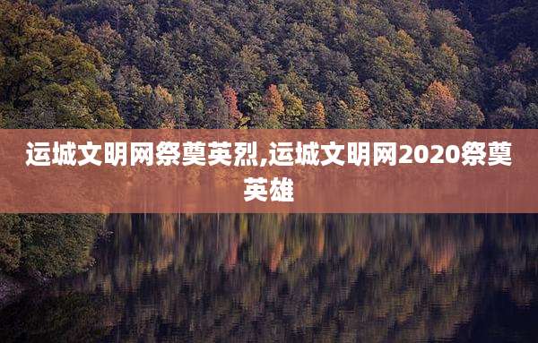 运城文明网祭奠英烈,运城文明网2020祭奠英雄