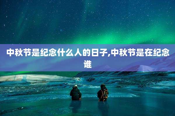 中秋节是纪念什么人的日子,中秋节是在纪念谁