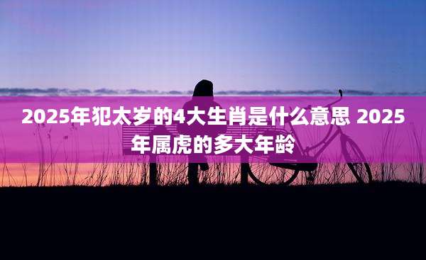 2025年犯太岁的4大生肖是什么意思 2025年属虎的多大年龄