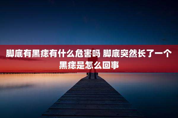 脚底有黑痣有什么危害吗 脚底突然长了一个黑痣是怎么回事