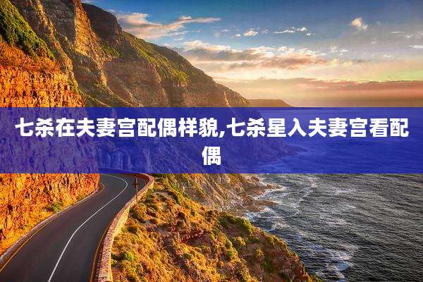 七杀在夫妻宫配偶样貌,七杀星入夫妻宫看配偶