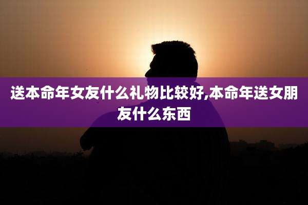 送本命年女友什么礼物比较好,本命年送女朋友什么东西