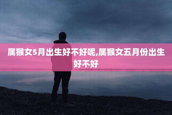 属猴女5月出生好不好呢,属猴女五月份出生好不好
