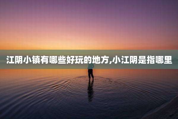 江阴小镇有哪些好玩的地方,小江阴是指哪里